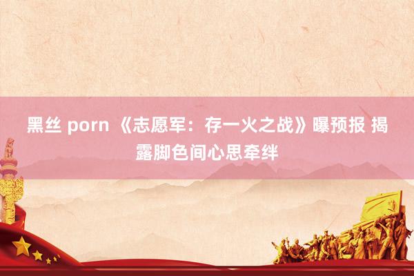 黑丝 porn 《志愿军：存一火之战》曝预报 揭露脚色间心思牵绊