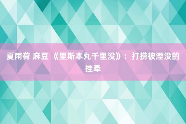 夏雨荷 麻豆 《里斯本丸千里没》：打捞被湮没的挂牵