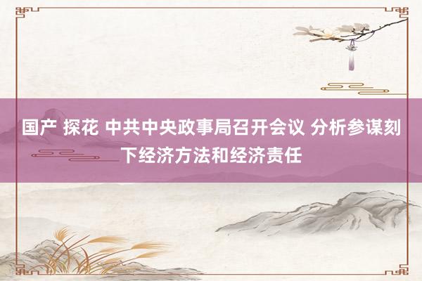 国产 探花 中共中央政事局召开会议 分析参谋刻下经济方法和经济责任
