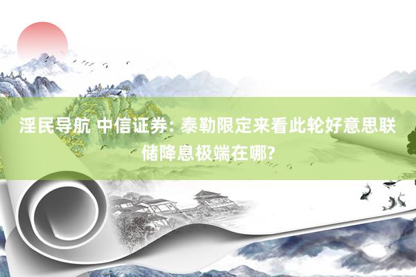 淫民导航 中信证券: 泰勒限定来看此轮好意思联储降息极端在哪?