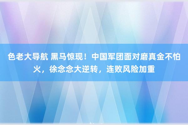 色老大导航 黑马惊现！中国军团面对磨真金不怕火，徐念念大逆转，连败风险加重