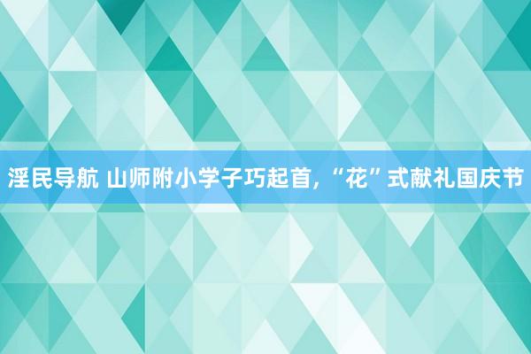 淫民导航 山师附小学子巧起首， “花”式献礼国庆节