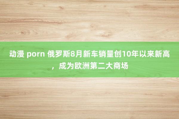 动漫 porn 俄罗斯8月新车销量创10年以来新高，成为欧洲第二大商场