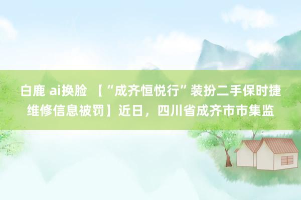 白鹿 ai换脸 【“成齐恒悦行”装扮二手保时捷维修信息被罚】近日，四川省成齐市市集监