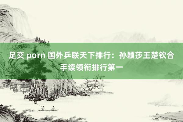 足交 porn 国外乒联天下排行：孙颖莎王楚钦合手续领衔排行第一