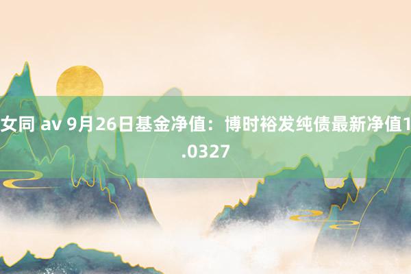女同 av 9月26日基金净值：博时裕发纯债最新净值1.0327