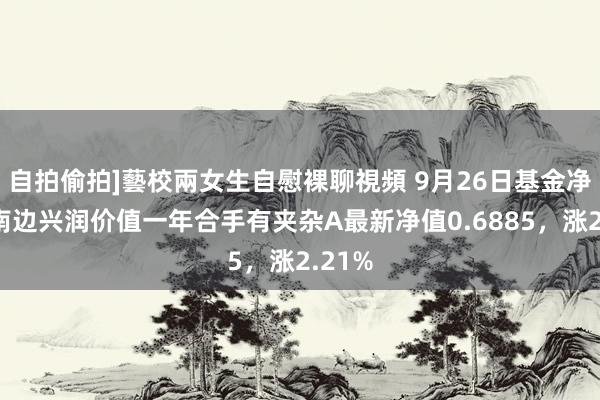 自拍偷拍]藝校兩女生自慰裸聊視頻 9月26日基金净值：南边兴润价值一年合手有夹杂A最新净值0.6885，涨2.21%