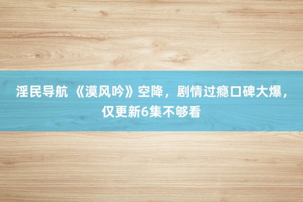 淫民导航 《漠风吟》空降，剧情过瘾口碑大爆，仅更新6集不够看
