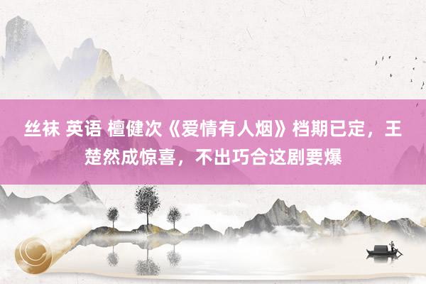 丝袜 英语 檀健次《爱情有人烟》档期已定，王楚然成惊喜，不出巧合这剧要爆