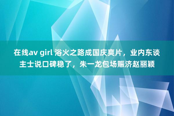 在线av girl 浴火之路成国庆爽片，业内东谈主士说口碑稳了，朱一龙包场赈济赵丽颖