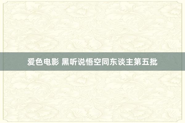 爱色电影 黑听说悟空同东谈主第五批