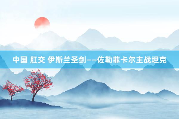 中国 肛交 伊斯兰圣剑——佐勒菲卡尔主战坦克