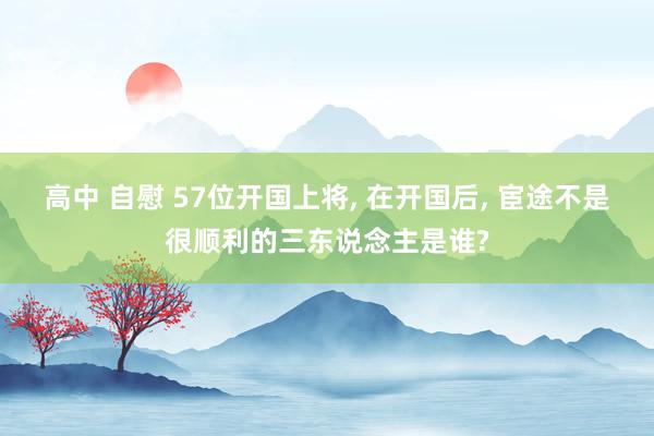 高中 自慰 57位开国上将， 在开国后， 宦途不是很顺利的三东说念主是谁?