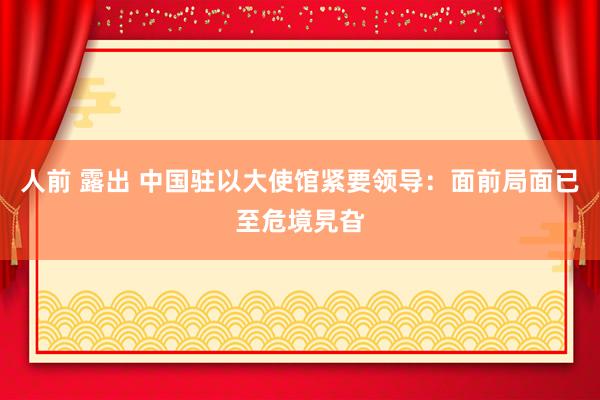人前 露出 中国驻以大使馆紧要领导：面前局面已至危境旯旮