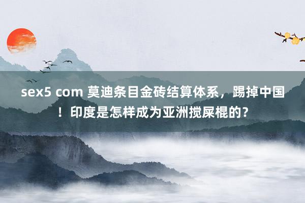 sex5 com 莫迪条目金砖结算体系，踢掉中国！印度是怎样成为亚洲搅屎棍的？