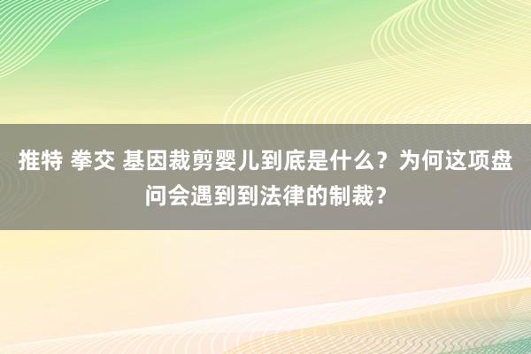 推特 拳交 基因裁剪婴儿到底是什么？为何这项盘问会遇到到法律的制裁？