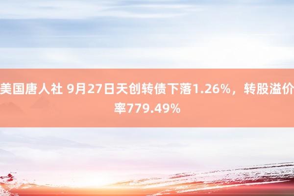 美国唐人社 9月27日天创转债下落1.26%，转股溢价率779.49%