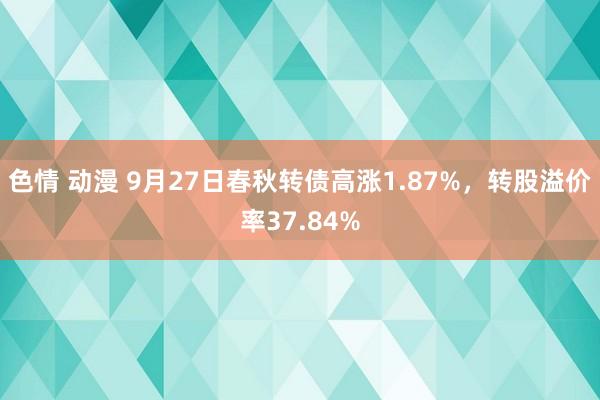 色情 动漫 9月27日春秋转债高涨1.87%，转股溢价率37.84%