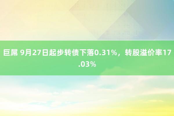 巨屌 9月27日起步转债下落0.31%，转股溢价率17.03%