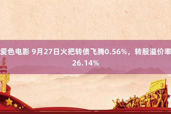 爱色电影 9月27日火把转债飞腾0.56%，转股溢价率26.14%