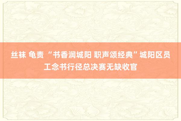 丝袜 龟责 “书香润城阳 职声颂经典”城阳区员工念书行径总决赛无缺收官