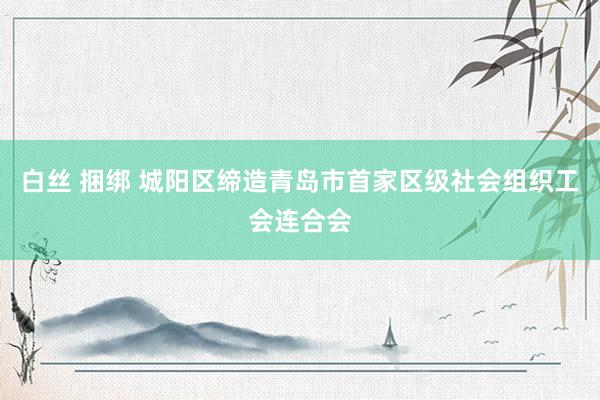 白丝 捆绑 城阳区缔造青岛市首家区级社会组织工会连合会