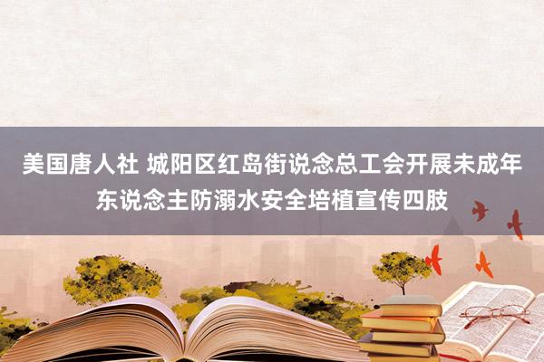 美国唐人社 城阳区红岛街说念总工会开展未成年东说念主防溺水安全培植宣传四肢