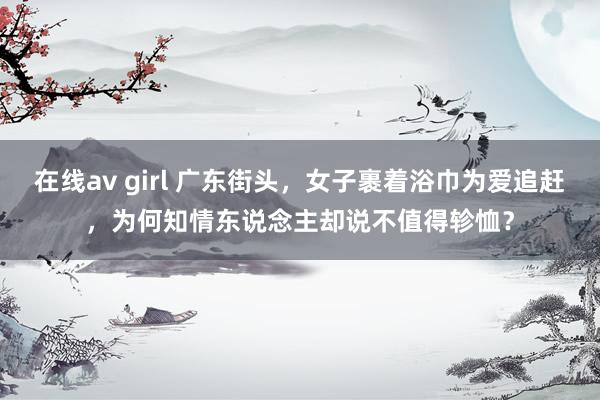 在线av girl 广东街头，女子裹着浴巾为爱追赶，为何知情东说念主却说不值得轸恤？
