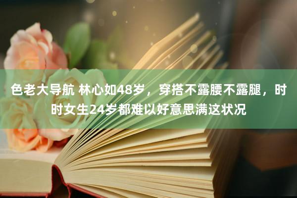 色老大导航 林心如48岁，穿搭不露腰不露腿，时时女生24岁都难以好意思满这状况