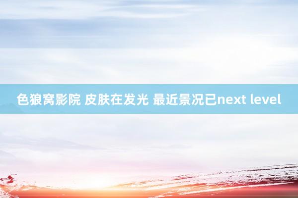 色狼窝影院 皮肤在发光 最近景况已next level