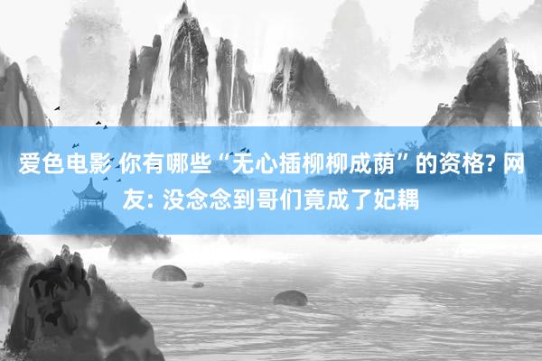 爱色电影 你有哪些“无心插柳柳成荫”的资格? 网友: 没念念到哥们竟成了妃耦