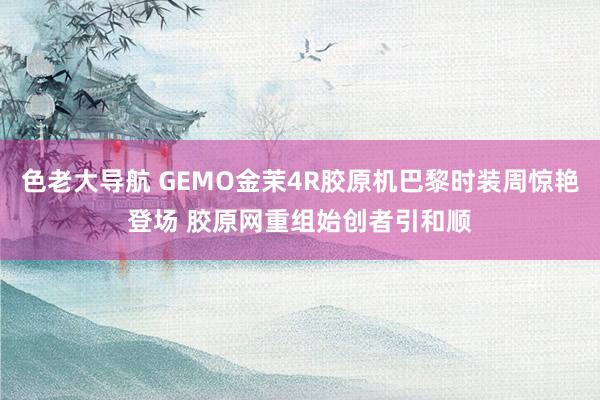 色老大导航 GEMO金茉4R胶原机巴黎时装周惊艳登场 胶原网重组始创者引和顺