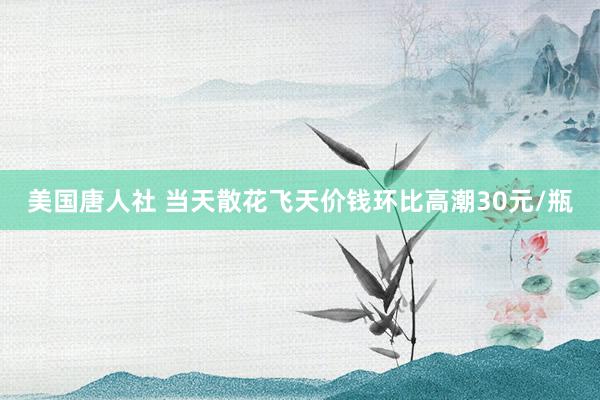 美国唐人社 当天散花飞天价钱环比高潮30元/瓶