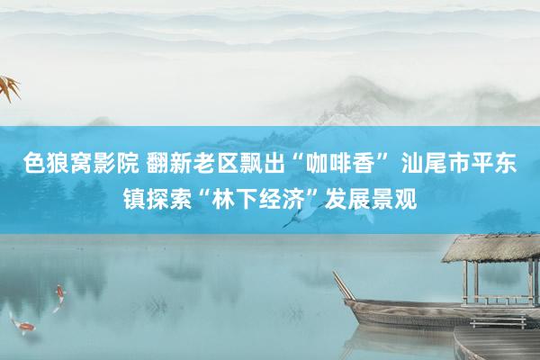 色狼窝影院 翻新老区飘出“咖啡香” 汕尾市平东镇探索“林下经济”发展景观