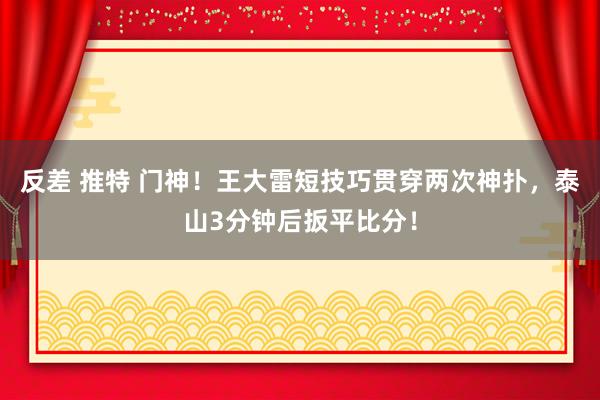 反差 推特 门神！王大雷短技巧贯穿两次神扑，泰山3分钟后扳平比分！