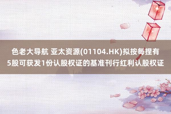 色老大导航 亚太资源(01104.HK)拟按每捏有5股可获发1份认股权证的基准刊行红利认股权证