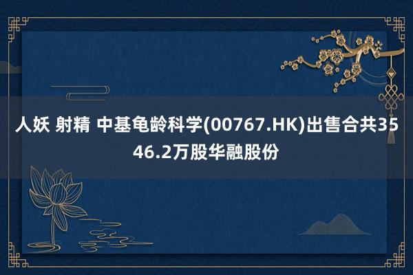 人妖 射精 中基龟龄科学(00767.HK)出售合共3546.2万股华融股份