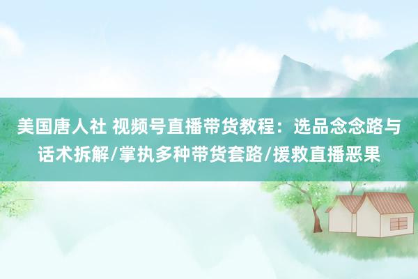美国唐人社 视频号直播带货教程：选品念念路与话术拆解/掌执多种带货套路/援救直播恶果
