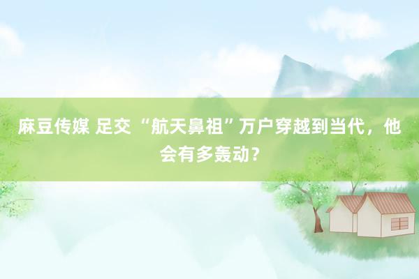 麻豆传媒 足交 “航天鼻祖”万户穿越到当代，他会有多轰动？