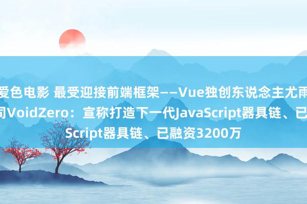 爱色电影 最受迎接前端框架——Vue独创东说念主尤雨溪诞生新公司VoidZero：宣称打造下一代JavaScript器具链、已融资3200万