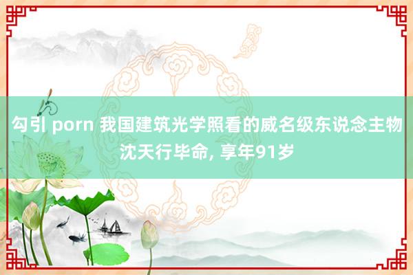 勾引 porn 我国建筑光学照看的威名级东说念主物沈天行毕命， 享年91岁