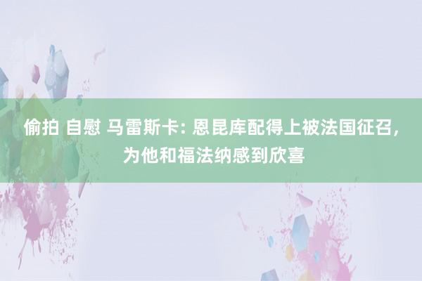 偷拍 自慰 马雷斯卡: 恩昆库配得上被法国征召， 为他和福法纳感到欣喜