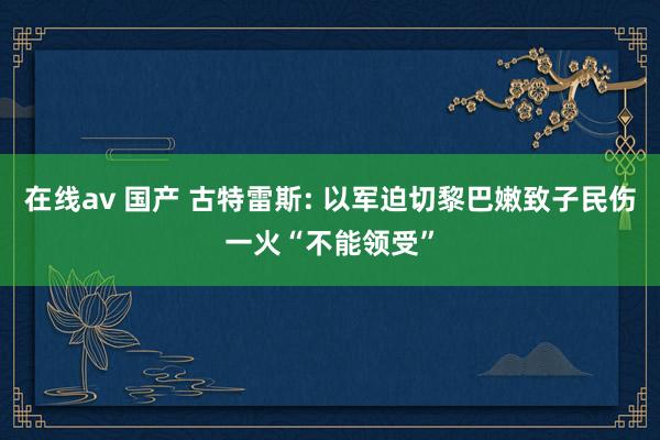 在线av 国产 古特雷斯: 以军迫切黎巴嫩致子民伤一火“不能领受”