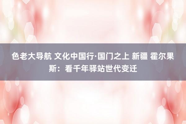 色老大导航 文化中国行·国门之上 新疆 霍尔果斯:看千年驿站世代变迁