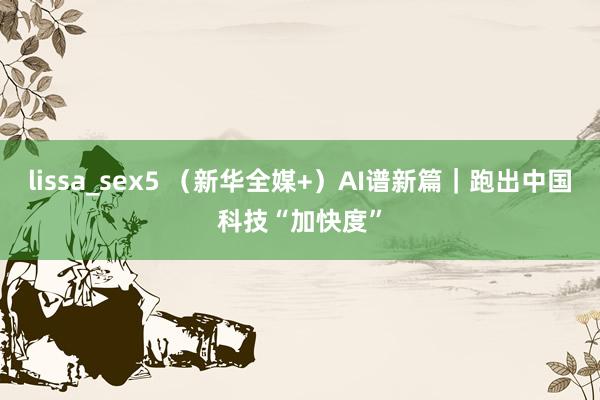 lissa_sex5 (新华全媒+)AI谱新篇|跑出中国科技“加快度”