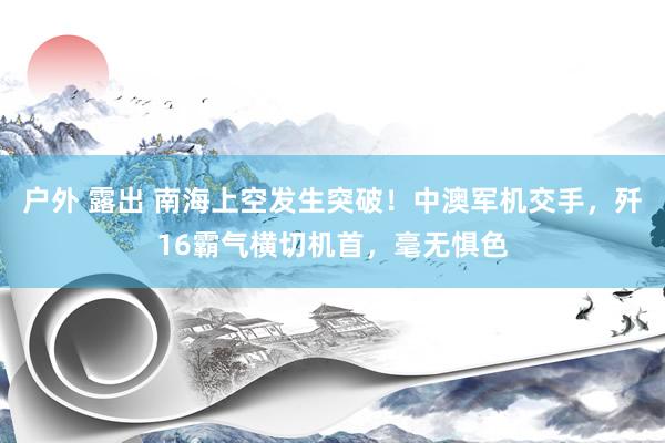 户外 露出 南海上空发生突破！中澳军机交手，歼16霸气横切机首，毫无惧色