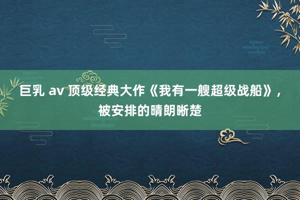 巨乳 av 顶级经典大作《我有一艘超级战船》，被安排的晴朗晰楚