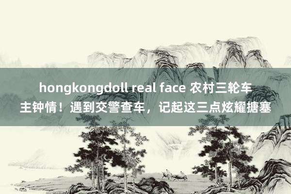 hongkongdoll real face 农村三轮车主钟情！遇到交警查车，记起这三点炫耀搪塞