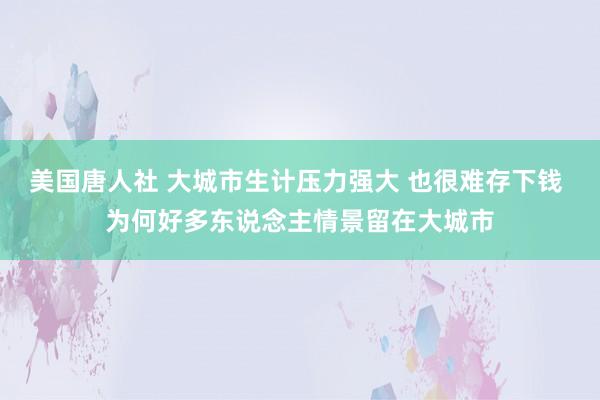 美国唐人社 大城市生计压力强大 也很难存下钱 为何好多东说念主情景留在大城市