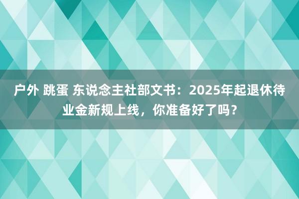 户外 跳蛋 东说念主社部文书：2025年起退休待业金新规上线，你准备好了吗？